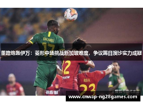 董路炮轰伊万：菱形中场挑战新加坡难度，争议踢日澳沙实力成疑