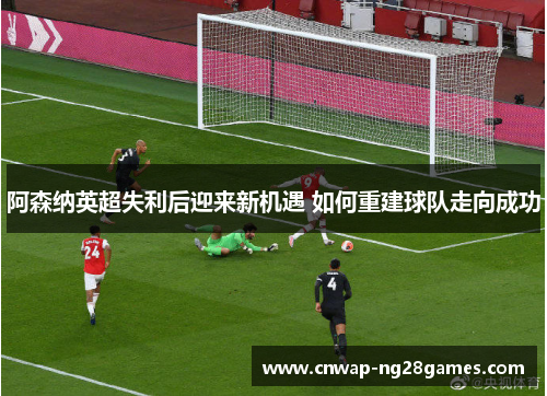 阿森纳英超失利后迎来新机遇 如何重建球队走向成功