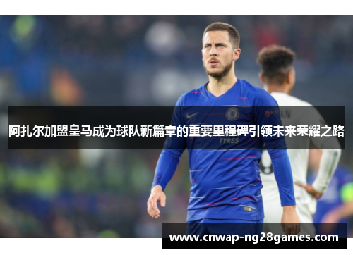 阿扎尔加盟皇马成为球队新篇章的重要里程碑引领未来荣耀之路