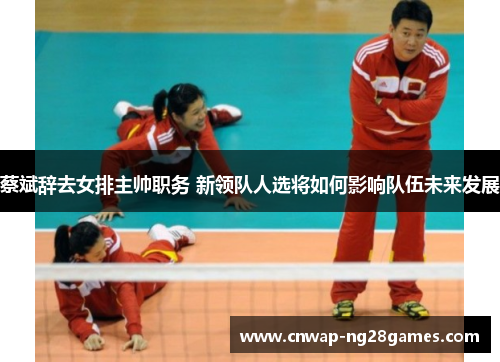 蔡斌辞去女排主帅职务 新领队人选将如何影响队伍未来发展 蔡斌辞去女排主帅职务 新领队人选将如何影响队伍未来发展