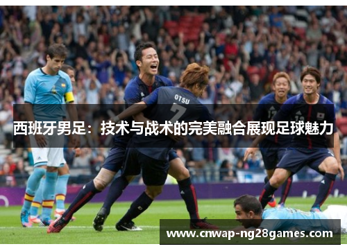 西班牙男足:技术与战术的完美融合展现足球魅力 西班牙男足:技术与战术的完美融合展现足球魅力