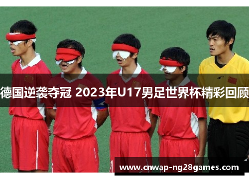 德国逆袭夺冠 2023年U17男足世界杯精彩回顾