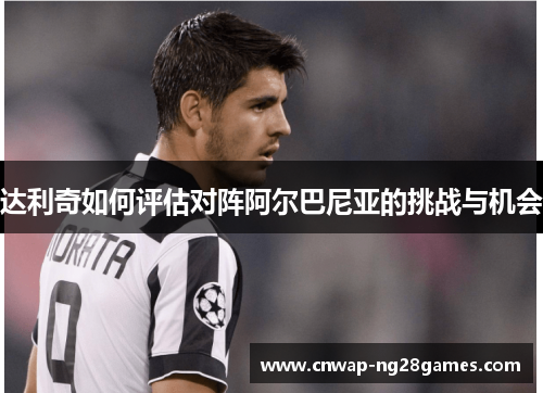 达利奇如何评估对阵阿尔巴尼亚的挑战与机会